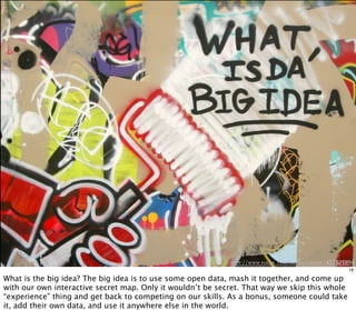 http://www.flickr .com/photos/cassidy/417821894
18
What is the big idea? The big idea is to use some open data, mash it together, and come up
with our own interactive secret map. Only it wouldn’t be secret. That way we skip this whole
“experience” thing and get back to competing on our skills. As a bonus, someone could take
it, add their own data, and use it anywhere else in the world.
 
