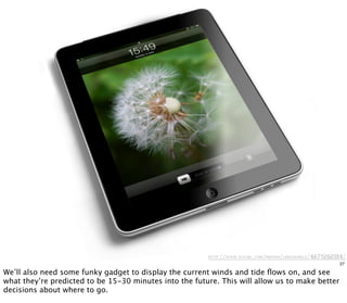http://www.flickr .com/photos/jaredearle/4675262184/
27
We’ll also need some funky gadget to display the current winds and tide ﬂows on, and see
what they’re predicted to be 15-30 minutes into the future. This will allow us to make better
decisions about where to go.
 