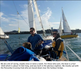 Me
3
We do a bit of racing, maybe once or twice a week. For those who care, the boat is a Farr
1020 which is about 33 feet long, and was built in the glorious eighties. We mostly sail with
the Ponsonby Cruising Club who are based down near the harbour bridge.
 