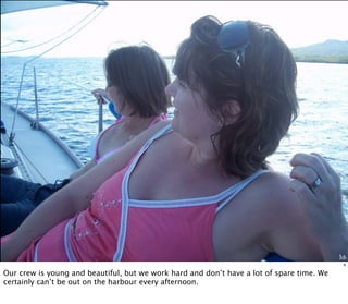 Me
4
Our crew is young and beautiful, but we work hard and don’t have a lot of spare time. We
certainly can’t be out on the harbour every afternoon.
 