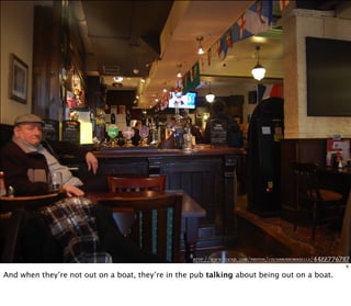 http://www.flickr .com/photos/cocoamademoiselle/4422776787
6
And when they’re not out on a boat, they’re in the pub talking about being out on a boat.
 