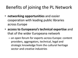 Benefits of joining the PL Network
• networking opportunities and easier
cooperation with leading public libraries
across Europe
• access to Europeana’s technical expertise and
that of the wider Europeana network
– an open forum for experts across Europe: content
providers, aggregators, technical, legal and
strategic knowledge from the cultural heritage
sector and creative industries

 