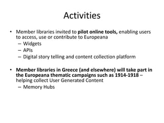 Activities
• Member libraries invited to pilot online tools, enabling users
to access, use or contribute to Europeana
– Widgets
– APIs
– Digital story telling and content collection platform
• Member libraries in Greece (and elsewhere) will take part in
the Europeana thematic campaigns such as 1914-1918 –
helping collect User Generated Content
– Memory Hubs

 