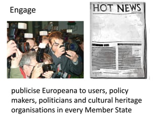 Engage

publicise Europeana to users, policy
makers, politicians and cultural heritage
organisations in every Member State

 