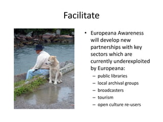 Facilitate
• Europeana Awareness
will develop new
partnerships with key
sectors which are
currently underexploited
by Europeana:
–
–
–
–
–

public libraries
local archival groups
broadcasters
tourism
open culture re-users

 