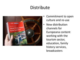 Distribute
• Commitment to open
culture and re-use
• New distribution
channels for
Europeana content
working with the
tourism sector,
education, family
history services,
broadcasters

 