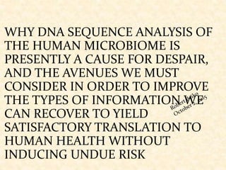 WHY DNA SEQUENCE ANALYSIS OF
THE HUMAN MICROBIOME IS
PRESENTLY A CAUSE FOR DESPAIR,
AND THE AVENUES WE MUST
CONSIDER IN ORDER TO IMPROVE
THE TYPES OF INFORMATION WE
CAN RECOVER TO YIELD
SATISFACTORY TRANSLATION TO
HUMAN HEALTH WITHOUT
INDUCING UNDUE RISK
 