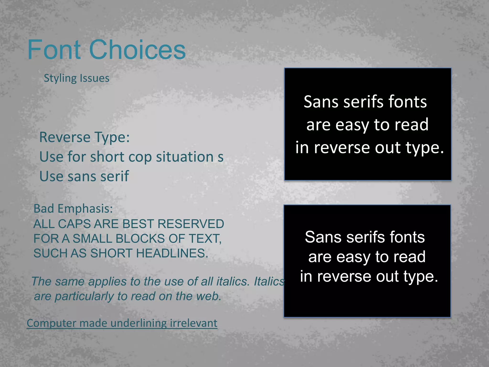 Font Choices
   Styling Issues

                                                       Sans serifs fonts
                                                        are easy to read
  Reverse Type:
  Use for short cop situation s
                                                      in reverse out type.
  Use sans serif
 Bad Emphasis:
 ALL CAPS ARE BEST RESERVED
 FOR A SMALL BLOCKS OF TEXT,                           Sans serifs fonts
 SUCH AS SHORT HEADLINES.                               are easy to read
The same applies to the use of all italics. Italics   in reverse out type.
are particularly to read on the web.

Computer made underlining irrelevant
 