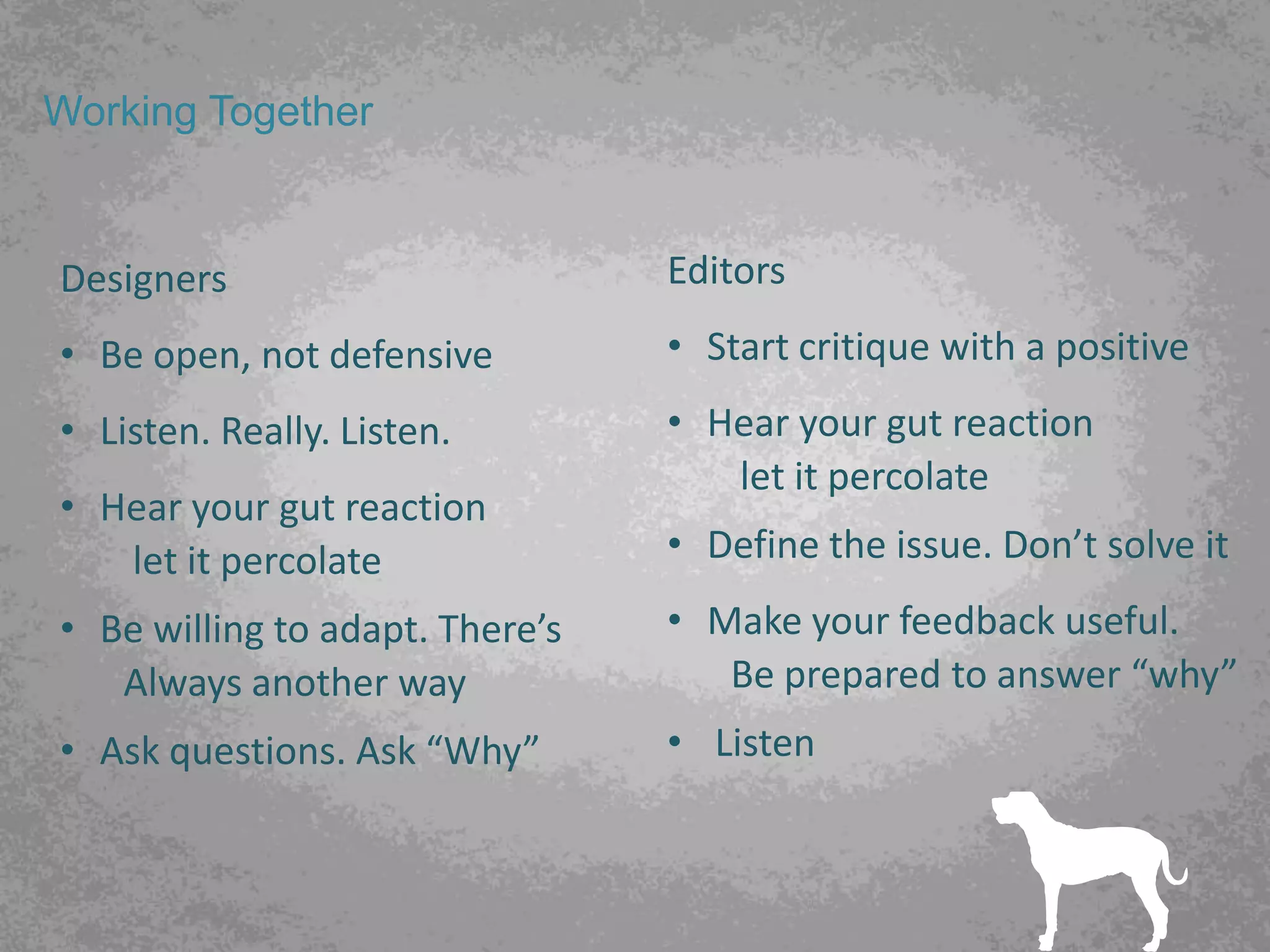 Working Together


Designers                        Editors
• Be open, not defensive         • Start critique with a positive
• Listen. Really. Listen.        • Hear your gut reaction
                                    let it percolate
• Hear your gut reaction
   let it percolate              • Define the issue. Don’t solve it
• Be willing to adapt. There’s   • Make your feedback useful.
   Always another way               Be prepared to answer “why”
• Ask questions. Ask “Why”       • Listen
 