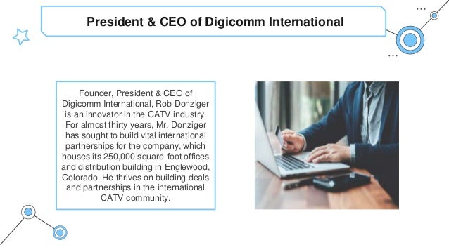President & CEO of Digicomm International
Founder, President & CEO of
Digicomm International, Rob Donziger
is an innovator in the CATV industry.
For almost thirty years, Mr. Donziger
has sought to build vital international
partnerships for the company, which
houses its 250,000 square-foot offices
and distribution building in Englewood,
Colorado. He thrives on building deals
and partnerships in the international
CATV community.
 