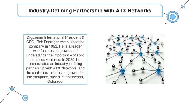 Industry-Defining Partnership with ATX Networks
Digicomm International President &
CEO, Rob Donziger established the
company in 1993. He is a leader
who focuses on growth and
understands the importance of solid
business ventures. In 2020, he
orchestrated an industry-defining
partnership with ATX Networks, and
he continues to focus on growth for
the company, based in Englewood,
Colorado.
 