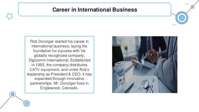 Career in International Business
Rob Donziger started his career in
international business, laying the
foundation for success with his
globally recognized company,
Digicomm International. Established
in 1993, the company distributes
CATV equipment, and under Rob’s
leadership as President & CEO, it has
expanded through innovative
partnerships. Mr. Donziger lives in
Englewood, Colorado.
 