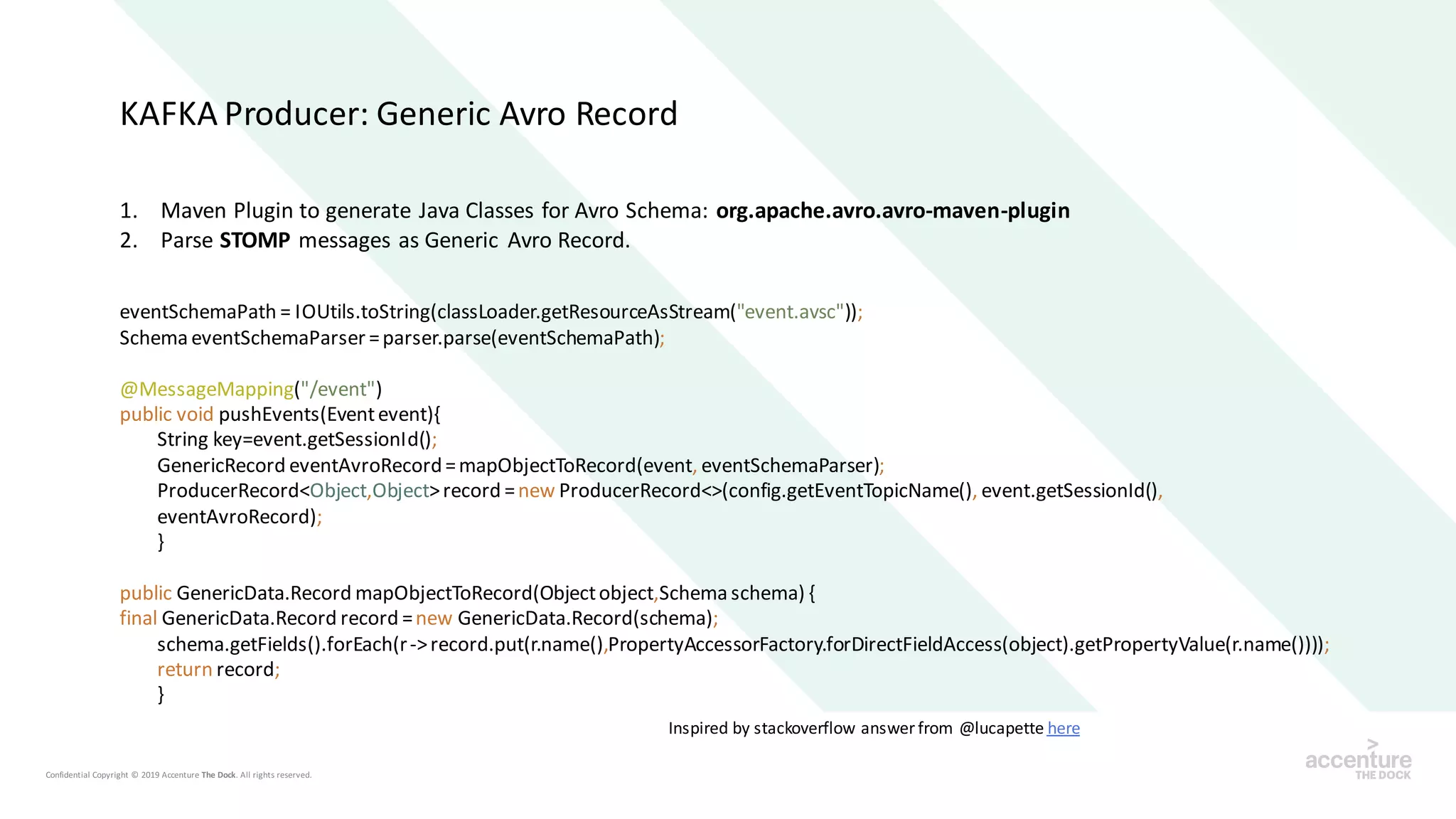 1. Maven Plugin to generate Java Classes for Avro Schema: org.apache.avro.avro-maven-plugin
2. Parse STOMP messages as Generic Avro Record.
Inspired by stackoverflow answer from @lucapette here
eventSchemaPath = IOUtils.toString(classLoader.getResourceAsStream("event.avsc"));
Schema eventSchemaParser =parser.parse(eventSchemaPath);
@MessageMapping("/event")
public void pushEvents(Eventevent){
String key=event.getSessionId();
GenericRecord eventAvroRecord=mapObjectToRecord(event, eventSchemaParser);
ProducerRecord<Object,Object>record =new ProducerRecord<>(config.getEventTopicName(), event.getSessionId(),
eventAvroRecord);
}
public GenericData.Record mapObjectToRecord(Objectobject,Schema schema) {
final GenericData.Record record =new GenericData.Record(schema);
schema.getFields().forEach(r->record.put(r.name(),PropertyAccessorFactory.forDirectFieldAccess(object).getPropertyValue(r.name())));
return record;
}
KAFKA Producer: Generic Avro Record
 