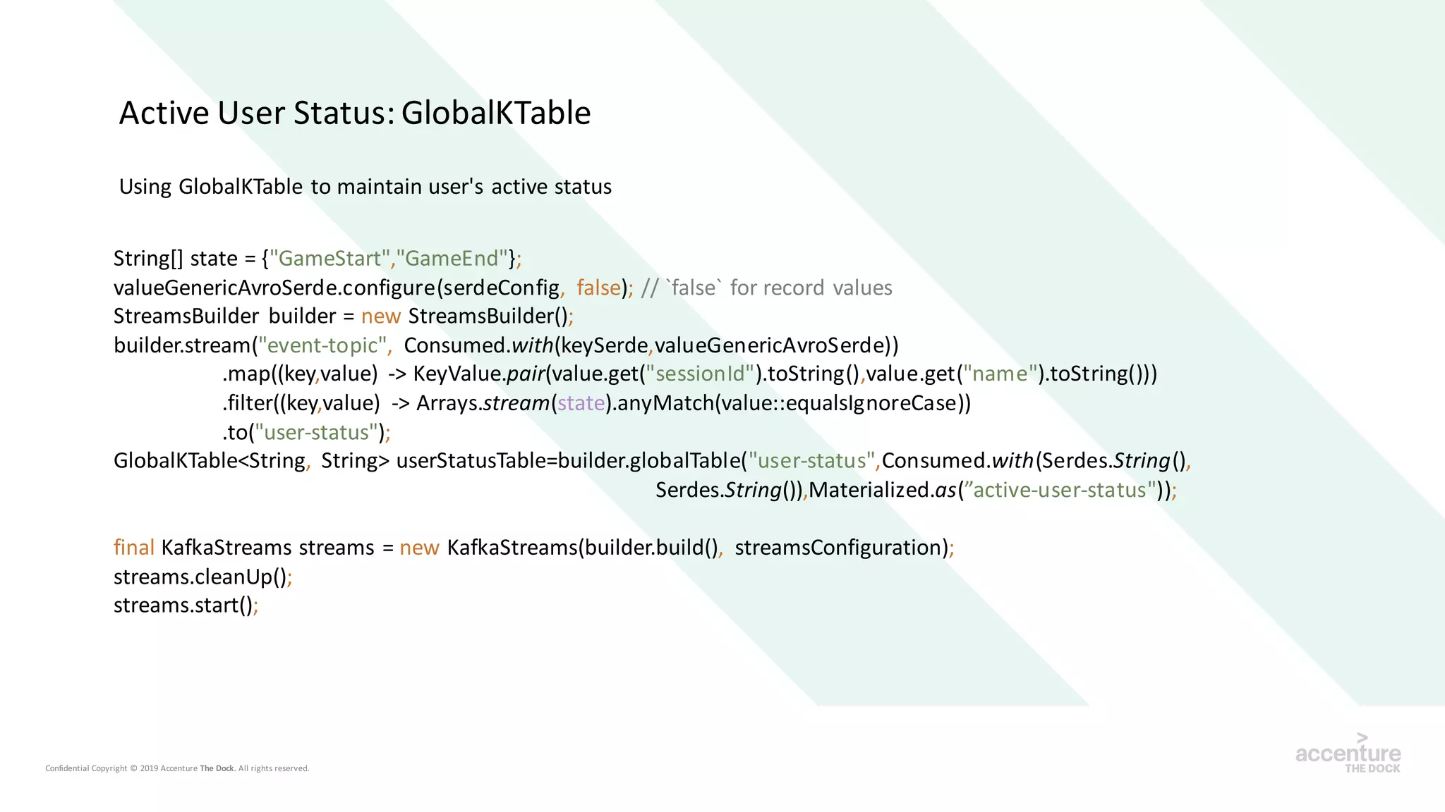 Using GlobalKTable to maintain user's active status
String[] state = {"GameStart","GameEnd"};
valueGenericAvroSerde.configure(serdeConfig, false); // `false` for record values
StreamsBuilder builder = new StreamsBuilder();
builder.stream("event-topic", Consumed.with(keySerde,valueGenericAvroSerde))
.map((key,value) -> KeyValue.pair(value.get("sessionId").toString(),value.get("name").toString()))
.filter((key,value) -> Arrays.stream(state).anyMatch(value::equalsIgnoreCase))
.to("user-status");
GlobalKTable<String, String> userStatusTable=builder.globalTable("user-status",Consumed.with(Serdes.String(),
Serdes.String()),Materialized.as(”active-user-status"));
final KafkaStreams streams = new KafkaStreams(builder.build(), streamsConfiguration);
streams.cleanUp();
streams.start();
Active User Status: GlobalKTable
 
