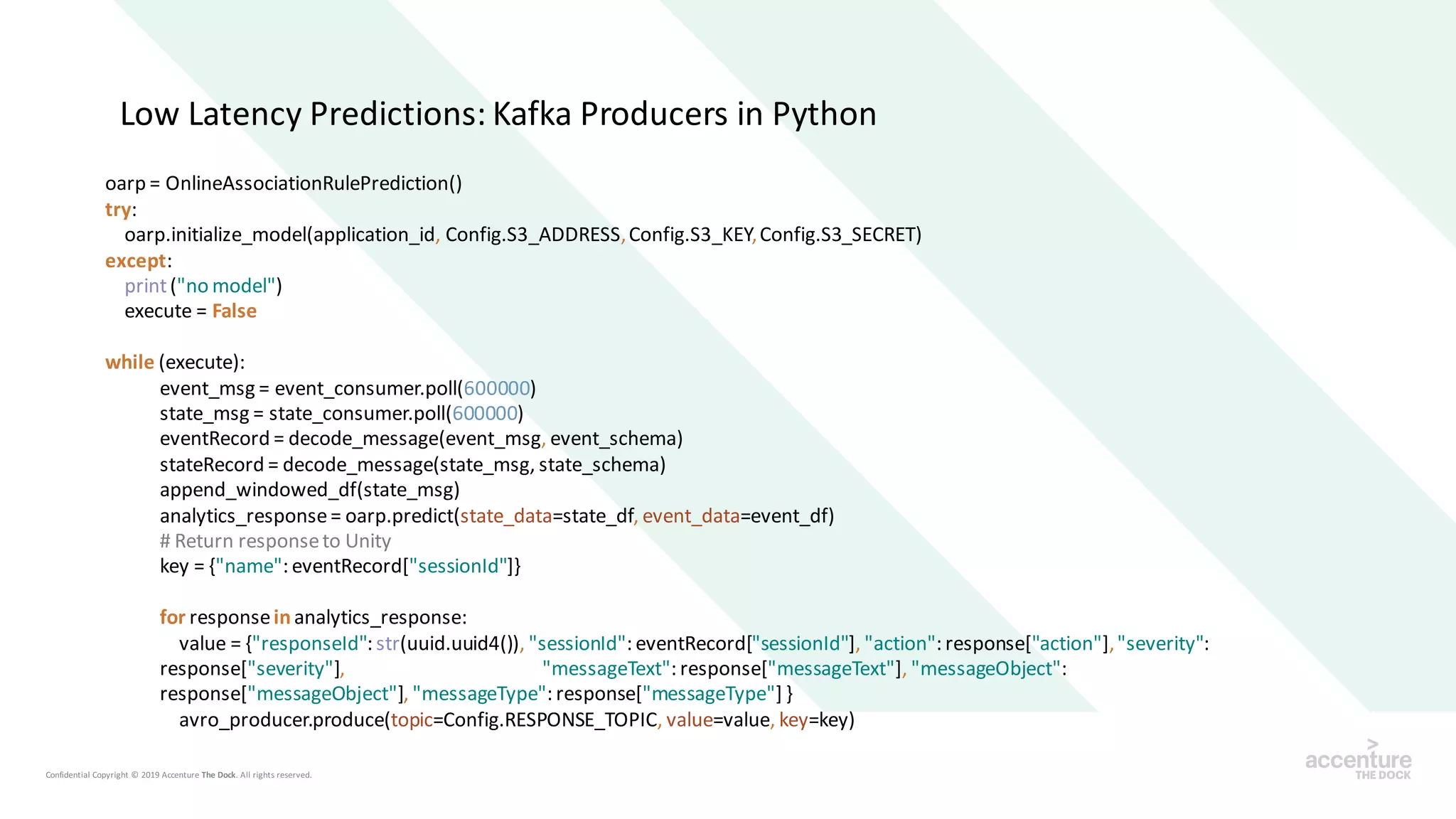 Low Latency Predictions: Kafka Producers in Python
oarp = OnlineAssociationRulePrediction()
try:
oarp.initialize_model(application_id, Config.S3_ADDRESS,Config.S3_KEY,Config.S3_SECRET)
except:
print("no model")
execute = False
while (execute):
event_msg = event_consumer.poll(600000)
state_msg = state_consumer.poll(600000)
eventRecord = decode_message(event_msg, event_schema)
stateRecord = decode_message(state_msg, state_schema)
append_windowed_df(state_msg)
analytics_response= oarp.predict(state_data=state_df, event_data=event_df)
# Return responseto Unity
key = {"name": eventRecord["sessionId"]}
for responseinanalytics_response:
value = {"responseId": str(uuid.uuid4()), "sessionId": eventRecord["sessionId"], "action": response["action"],"severity":
response["severity"], "messageText": response["messageText"], "messageObject":
response["messageObject"], "messageType": response["messageType"] }
avro_producer.produce(topic=Config.RESPONSE_TOPIC, value=value, key=key)
 