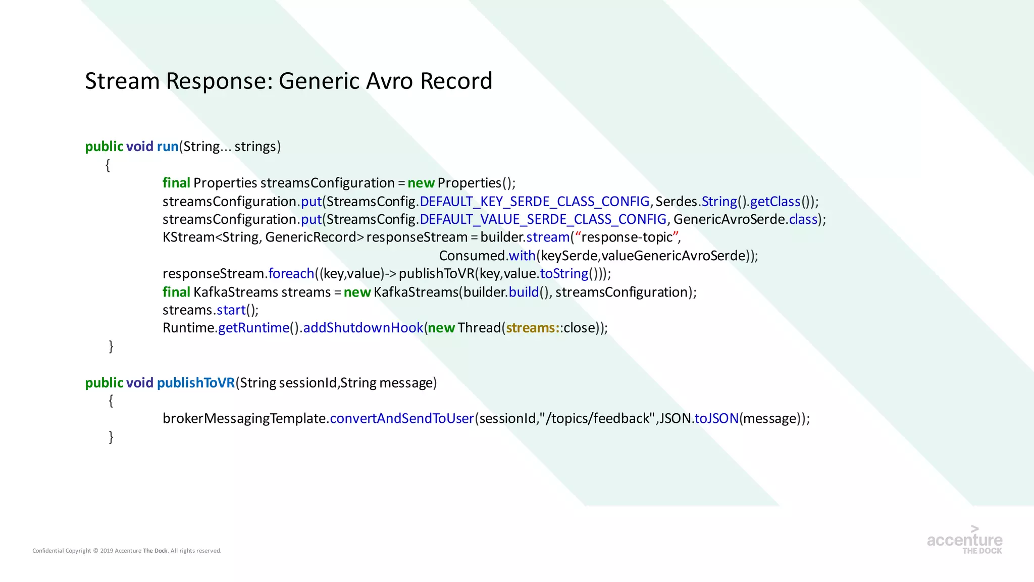 public void run(String... strings)
{
final Properties streamsConfiguration =newProperties();
streamsConfiguration.put(StreamsConfig.DEFAULT_KEY_SERDE_CLASS_CONFIG,Serdes.String().getClass());
streamsConfiguration.put(StreamsConfig.DEFAULT_VALUE_SERDE_CLASS_CONFIG, GenericAvroSerde.class);
KStream<String, GenericRecord>responseStream =builder.stream(“response-topic”,
Consumed.with(keySerde,valueGenericAvroSerde));
responseStream.foreach((key,value)->publishToVR(key,value.toString()));
final KafkaStreams streams =newKafkaStreams(builder.build(), streamsConfiguration);
streams.start();
Runtime.getRuntime().addShutdownHook(new Thread(streams::close));
}
public void publishToVR(String sessionId,String message)
{
brokerMessagingTemplate.convertAndSendToUser(sessionId,"/topics/feedback",JSON.toJSON(message));
}
Stream Response: Generic Avro Record
 