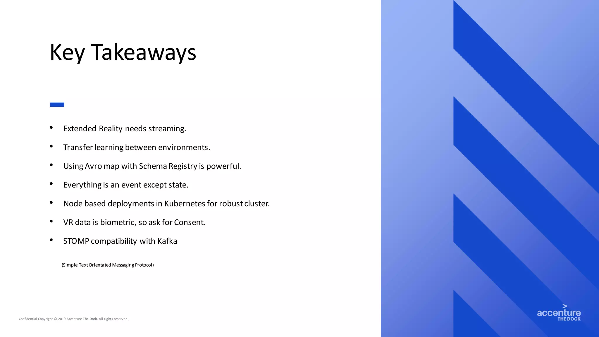 Key Takeaways
• Extended Reality needs streaming.
• Transfer learning between environments.
• Using Avro map with Schema Registry is powerful.
• Everything is an event except state.
• Node based deployments in Kubernetes for robustcluster.
• VR data is biometric, so ask for Consent.
• STOMP compatibility with Kafka
(Simple TextOrientated Messaging Protocol)
 