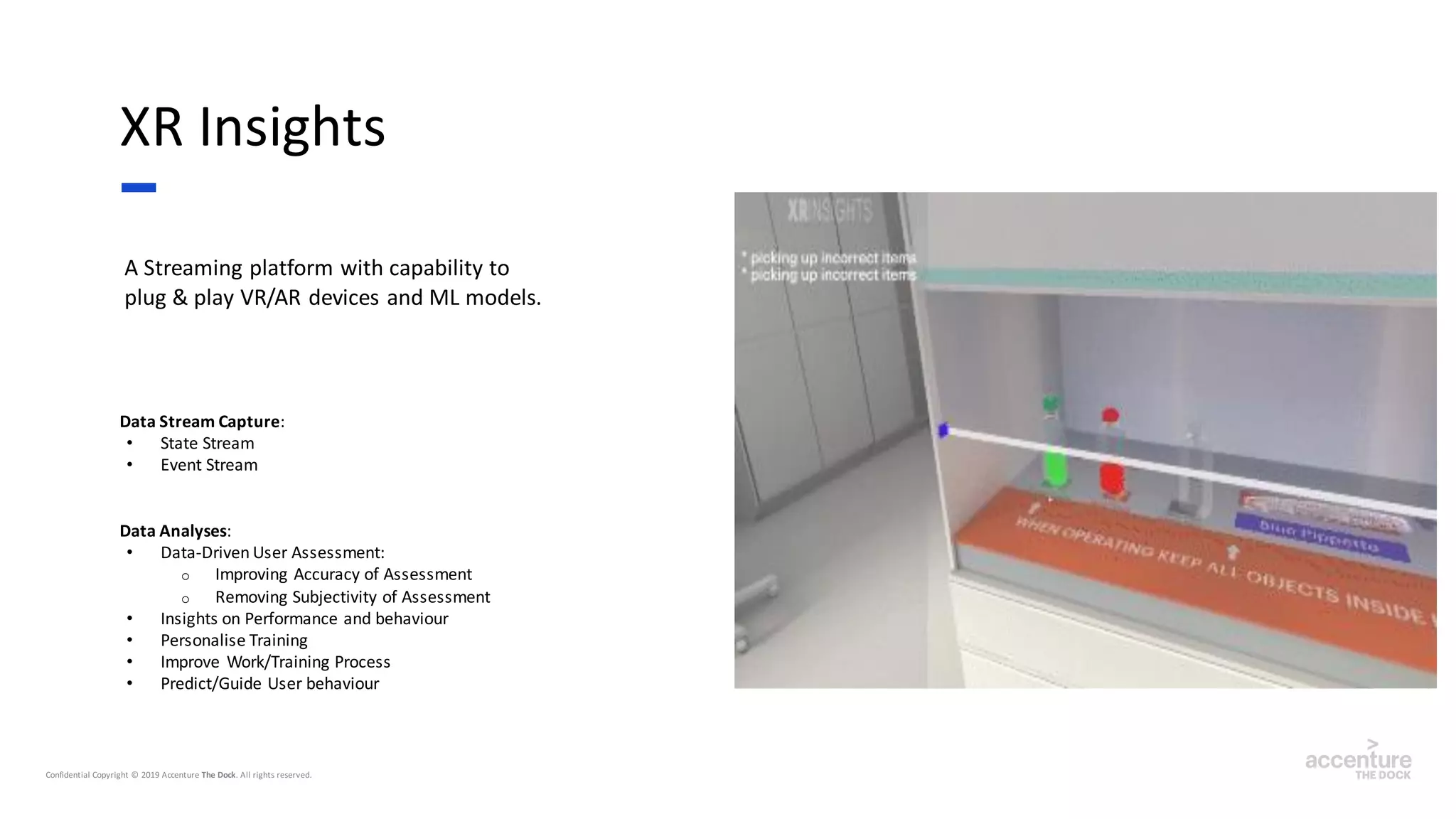 A Streaming platform with capability to
plug & play VR/AR devices and ML models.
XR Insights
Data Stream Capture:
• State Stream
• Event Stream
Data Analyses:
• Data-Driven User Assessment:
o Improving Accuracy of Assessment
o Removing Subjectivity of Assessment
• Insights on Performance and behaviour
• Personalise Training
• Improve Work/Training Process
• Predict/Guide User behaviour
 