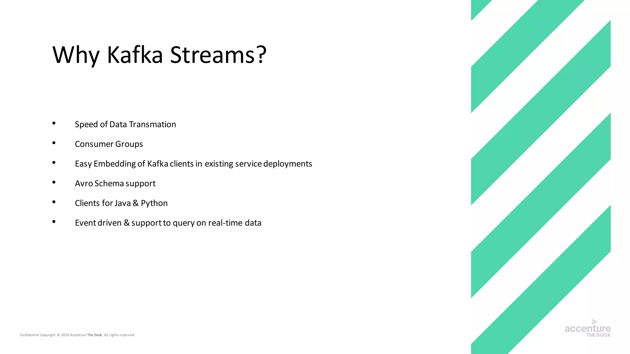 • Speed of Data Transmation
• Consumer Groups
• Easy Embedding of Kafka clients in existing servicedeployments
• Avro Schema support
• Clients for Java & Python
• Eventdriven & supportto query on real-time data
Why Kafka Streams?
 