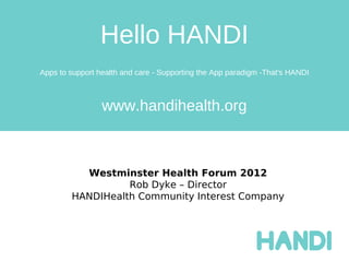 Hello HANDI
Apps to support health and care - Supporting the App paradigm -That's HANDI



                 www.handihealth.org



          Westminster Health Forum 2012
                  Rob Dyke – Director
        HANDIHealth Community Interest Company
 