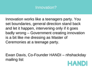 Innovation?

Innovation works like a teenagers party. You
set boundaries, general direction stand back
and let it happen, intervening only if it goes
badly wrong – Government creating innovation
is a bit like me dressing as Master of
Ceremonies at a teenage party.


Ewan Davis, Co-Founder HANDI – nhshackday
mailing list
 