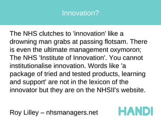 Innovation?

The NHS clutches to 'innovation' like a
drowning man grabs at passing flotsam. There
is even the ultimate management oxymoron;
The NHS 'Institute of Innovation'. You cannot
institutionalise innovation. Words like 'a
package of tried and tested products, learning
and support' are not in the lexicon of the
innovator but they are on the NHSII's website.


Roy Lilley – nhsmanagers.net
 