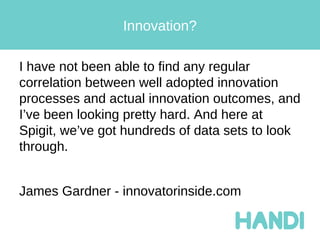 Innovation?

I have not been able to find any regular
correlation between well adopted innovation
processes and actual innovation outcomes, and
I’ve been looking pretty hard. And here at
Spigit, we’ve got hundreds of data sets to look
through.


James Gardner - innovatorinside.com
 