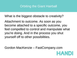Orbiting the Giant Hairball


What is the biggest obstacle to creativity?
Attachment to outcome. As soon as you
become attached to a specific outcome, you
feel compelled to control and manipulate what
you're doing. And in the process you shut
yourself off to other possibilities.


Gordon MacKenzie – FastCompany.com
 