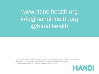 www.handihealth.org
       info@handihealth.org
           @handihealth




Handi Health Community Interest Company - limited by guarantee registered in England number 07999302
Registered Office: The Oakley, Kidderminster Rd, Droitwich, Worcestershire. WR9 9AY
Correspondence address: PO Box 5309 Leamington Spa, CV31 9GT
 