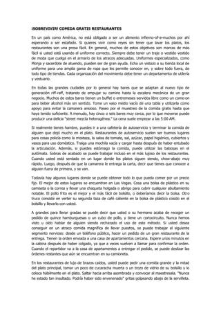 ¡SOBREVIVIR! COMIDA GRATIS RESTAURANTES 
En un país como América, no está obligado a ser un alimento infierno-of-a-muchos por ahí esperando a ser estafado. Si quieres vivir como reyes sin tener que lavar los platos, los restaurantes son una presa fácil. En general, muchos de estos objetivos son marcas de más fácil si usted está usando el uniforme correcto. Siempre debe tener un traje o vestido vestido de moda que cuelga en el armario de los atracos adecuadas. Uniformes especializados, como Monja y sacerdote de atuendo, pueden ser de gran ayuda. Echa un vistazo a su tienda local de uniforme para una amplia gama de ropa que les permite conocer en, y sobre todo fuera, de todo tipo de tiendas. Cada organización del movimiento debe tener un departamento de utilería y vestuario. 
En todas las grandes ciudades por lo general hay bares que se adaptan al nuevo tipo de generación riff-raff, tratando de empujar su camino hasta la escalera mecánica de un gran negocio. Muchos de estos bares tienen un buffet o entremeses servidos libre como un come-on para beber alcohol más sin sentido. Tome un vaso medio vacío de una tabla y utilizarla como apoyo para evitar la camarera ansioso. Paseo por el muestreo de la comida gratis hasta que haya tenido suficiente. A menudo, hay cinco o seis bares muy cerca, por lo que moverse puede producir una delicia "street mezcla heterogénea." La cena suele empezar a las 5:00 AM. 
Si realmente tienes hambre, puedes ir a una cafetería de autoservicio y terminar la comida de alguien que dejó mucho en el plato. Restaurantes de autoservicio suelen ser buenos lugares para cosas policía como la mostaza, la salsa de tomate, sal, azúcar, papel higiénico, cubiertos y vasos para uso doméstico. Traiga una mochila vacía y cargar hasta después de haber entubado la articulación. Además, si puedes estómago la comida, puede utilizar las babosas en el autómata. Sobras de acabado se puede trabajar incluso en el más lujoso de los restaurantes. Cuando usted está sentado en un lugar donde los platos siguen siendo, chow-abajo muy rápido. Luego, después de que la camarera le entrega la carta, decir que tienes que conocer a alguien fuera de primera, y se van. 
Todavía hay algunos lugares donde se puede obtener todo lo que pueda comer por un precio fijo. El mejor de estos lugares se encuentran en Las Vegas. Cosa una bolsa de plástico en su camiseta o la correa y llevar una chaqueta holgada o abrigo para cubrir cualquier abultamiento notable. El pollo frito es el mejor y el más fácil de bolsillo, o deberíamos decir la bolsa. Otro truco consiste en verter su segunda taza de café caliente en la bolsa de plástico cosido en el bolsillo y llevarlo con usted. 
A grandes para llevar gradas se puede decir que usted o su hermano acaba de recoger un pedido de quince hamburguesas o un cubo de pollo, y tiene un cortocircuito. Nunca hemos visto u oído hablar de alguien siendo rechazado el uso de este método. Si usted desea conseguir en un atraco comida magnífica de llevar puestos, se puede trabajar el siguiente segmento nervioso: desde un teléfono público, hacer un pedido de un gran restaurante de la entrega. Tienen la orden enviada a una casa de apartamentos cercana. Espere unos minutos en la cabina después de haber colgado, ya que a veces vuelven a llamar para confirmar la orden. Cuando el repartidor va a la casa de apartamentos a entregar el pedido, se puede deslizar las órdenes restantes que aún se encuentran en su camioneta. 
En los restaurantes de lujo de brazos caídos, usted puede pedir una comida grande y la mitad del plato principal, tomar un poco de cucaracha muerta o un trozo de vidrio de su bolsillo y lo coloca hábilmente en el plato. Saltar hacia arriba asombrada y convocar al maestresala. "Nunca he estado tan insultado. Podría haber sido envenenado" gritas golpeando abajo de la servilleta.  