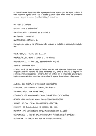 El "Gremio" ofrece diversos servicios legales gratuitos en especial para los presos políticos. Si tiene problemas legales, llamar y ver si ellos te ayudarán. Usted puede llamar a la oficina más cercana y obtener el nombre de un buen abogado en su área. 
BOSTON - 70 Charles St. 
DETROIT - 5705 N. Woodward St. 
LOS ANGELES - c / o Haymarket, 507 N. Hoover St. 
NUEVA YORK - 1 Hudson St. 
SAN FRANCISCO - 197 Steiner St. 
Fuera de estas áreas, no hay oficinas, pero las personas de contacto en las siguientes ciudades son: 
FLINT, MICH., Carl Bekofske, 1003 Church St. 
PHILADELPHIA, PA. - Harry A. Levitan, 1412 Fox Building 
WASHINGTON, DC - S. David Levy, 2812 Pennsylvania Ave, NW. 
American Civil Liberties Union 
La ACLU no es tan radical como el Gremio, pero en raras ocasiones proporcionar buenos abogados para una variedad de casos de libertad civil, como la censura, la negación de permisos para manifestaciones, y similares. Pero ten cuidado con su tendencia a ganar el punto legal mientras se pierde el caso. Aquí está una lista de algunas de sus oficinas más grandes. 
ALABAMA - Caja de 1972, de la Universidad, Alabama 35486 
CALIFORNIA - ACLU del Norte de California, 503 Market St., 
SAN FRANCISCO, CA - 94 105 (EX 2-4692) 
COLORADO - 1452 Pennsylvania St., Denver, Colorado 80203 (303-TA5-2930) 
GEORGIA - 5 Forsyth St. NW, Atlanta, Georgia 30303 (404-523-5398) 
ILLINOIS - 6 S. Clark, Chicago, Illinois 60603 (312-236-5564) 
MICHIGAN - 234 State St., Detroit, MI 48226 (313-961-4662) 
MONTANA - 2707 Glenwood Land, Billings, Montana 59102 (406-651-2328) 
NUEVO MEXICO - La Vega 131 SW, Albuquerque, New Mexico 87105 (505-877-5286) 
NUEVA YORK - 156 Fifth Ave, New York, NY 10010 (212-WA9-6076).  