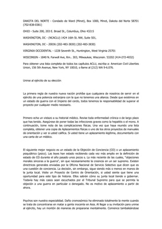 DAKOTA DEL NORTE - Condado de Ward (Minot), Box 1000, Minot, Dakota del Norte 58701 (702-838-0381) 
OHIO - Suite 200, 203 E. Broad St., Columbus, Ohio 43215 
WASHINGTON, DC - (NCACLU) 1424 16th St. NW, Suite 501, 
WASHINGTON, DC - 20036 (202-483-3830) (202-483-3830) 
VIRGINIA OCCIDENTAL - 1228 Seventh St., Huntington, West Virginia 25701 
WISCONSIN - 1840 N. Farwell Ave, Rm.. 303, Milwaukee, Wisconsin. 53202 (414-272-4032) 
Para obtener una lista completa de todos los capítulos ACLU, escriba a: American Civil Liberties Union, 156 5th Avenue, New York, NY 10010, o llame al (212) WA 9-6.076. 
Unirse al ejército de su elección 
La primera regla de nuestra nueva nación prohíbe que cualquiera de nosotros de servir en el ejército de una potencia extranjera con la que no tenemos una alianza. Desde que existimos en un estado de guerra con el Imperio del cerdo, todos tenemos la responsabilidad de superar el proyecto por cualquier medio necesario. 
Primero echa un vistazo a su historial médico. Revise toda enfermedad crónica o de largo plazo que has tenido. Asegúrese de poner todas las infecciones graves como la hepatitis o el mono. A continuación, tome nota de las complicaciones físicas. Una vez que haya reunido una lista completa, obtener una copia de Aplazamientos físicas o uno de los otros proyectos de manuales de orientación y ver si usted califica. Si usted tiene un aplazamiento legítima, documentarlo con una carta de un médico. 
El siguiente mejor negocio es un estado de la Objeción de Conciencia (CO) o un aplazamiento psiquiátrico (psico). Las leyes han estado recibiendo cada vez más amplio en la definición de estado de CO durante el año pasado unos pocos s. La más reciente de las cuales, "objeciones morales sinceras a la guerra", sin que necesariamente la creencia en un ser supremo. Existen directrices generales enviadas por la Oficina Nacional de Servicio Selectivo que dicen que es una cuestión de conciencia. La decisión, sin embargo, sigue siendo más o menos en manos de la junta local. Visite un Proyecto de Centro de Orientación, si usted siente que tiene una oportunidad para este tipo de historia. Ellos sabrán cómo su junta local tiende a gobernar. Todavía hay más casos sean escuchados por el Tribunal Supremo para que se permita la objeción a una guerra en particular o denegado. No es motivo de aplazamiento a partir de ahora. 
Psychos son nuestra especialidad. Daño cromosómico ha eliminado totalmente la mente cuando se trata de concentrarse en matar a gente inocente en Asia. Al llegar a su invitación para unirse al ejército, hay un montón de maneras de prepararse mentalmente. Comience tambaleándose  