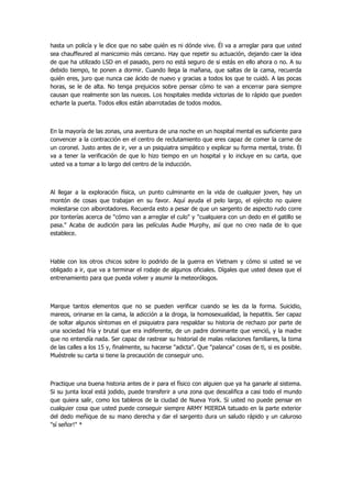 hasta un policía y le dice que no sabe quién es ni dónde vive. Él va a arreglar para que usted sea chauffeured al manicomio más cercano. Hay que repetir su actuación, dejando caer la idea de que ha utilizado LSD en el pasado, pero no está seguro de si estás en ello ahora o no. A su debido tiempo, te ponen a dormir. Cuando llega la mañana, que saltas de la cama, recuerda quién eres, juro que nunca cae ácido de nuevo y gracias a todos los que te cuidó. A las pocas horas, se le de alta. No tenga prejuicios sobre pensar cómo te van a encerrar para siempre causan que realmente son las nueces. Los hospitales medida victorias de lo rápido que pueden echarte la puerta. Todos ellos están abarrotadas de todos modos. 
En la mayoría de las zonas, una aventura de una noche en un hospital mental es suficiente para convencer a la contracción en el centro de reclutamiento que eres capaz de comer la carne de un coronel. Justo antes de ir, ver a un psiquiatra simpático y explicar su forma mental, triste. Él va a tener la verificación de que lo hizo tiempo en un hospital y lo incluye en su carta, que usted va a tomar a lo largo del centro de la inducción. 
Al llegar a la exploración física, un punto culminante en la vida de cualquier joven, hay un montón de cosas que trabajan en su favor. Aquí ayuda el pelo largo, el ejército no quiere molestarse con alborotadores. Recuerda esto a pesar de que un sargento de aspecto rudo corre por tonterías acerca de "cómo van a arreglar el culo" y "cualquiera con un dedo en el gatillo se pasa." Acaba de audición para las películas Audie Murphy, así que no creo nada de lo que establece. 
Hable con los otros chicos sobre lo podrido de la guerra en Vietnam y cómo si usted se ve obligado a ir, que va a terminar el rodaje de algunos oficiales. Dígales que usted desea que el entrenamiento para que pueda volver y asumir la meteorólogos. 
Marque tantos elementos que no se pueden verificar cuando se les da la forma. Suicidio, mareos, orinarse en la cama, la adicción a la droga, la homosexualidad, la hepatitis. Ser capaz de soltar algunos síntomas en el psiquiatra para respaldar su historia de rechazo por parte de una sociedad fría y brutal que era indiferente, de un padre dominante que venció, y la madre que no entendía nada. Ser capaz de rastrear su historial de malas relaciones familiares, la toma de las calles a los 15 y, finalmente, su hacerse "adicta". Que "palanca" cosas de ti, si es posible. Muéstrele su carta si tiene la precaución de conseguir uno. 
Practique una buena historia antes de ir para el físico con alguien que ya ha ganarle al sistema. Si su junta local está jodido, puede transferir a una zona que descalifica a casi todo el mundo que quiera salir, como los tableros de la ciudad de Nueva York. Si usted no puede pensar en cualquier cosa que usted puede conseguir siempre ARMY MIERDA tatuado en la parte exterior del dedo meñique de su mano derecha y dar el sargento dura un saludo rápido y un caluroso "sí señor!" * 
 