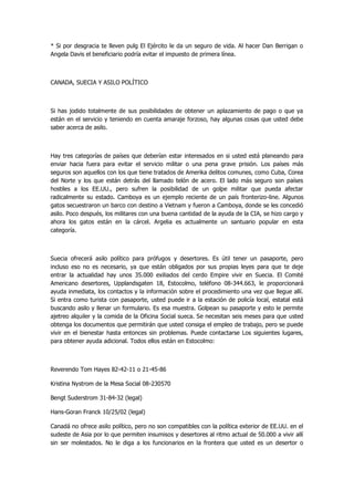 * Si por desgracia te lleven pulg El Ejército le da un seguro de vida. Al hacer Dan Berrigan o Angela Davis el beneficiario podría evitar el impuesto de primera línea. 
CANADA, SUECIA Y ASILO POLÍTICO 
Si has jodido totalmente de sus posibilidades de obtener un aplazamiento de pago o que ya están en el servicio y teniendo en cuenta amaraje forzoso, hay algunas cosas que usted debe saber acerca de asilo. 
Hay tres categorías de países que deberían estar interesados en si usted está planeando para enviar hacia fuera para evitar el servicio militar o una pena grave prisión. Los países más seguros son aquellos con los que tiene tratados de Amerika delitos comunes, como Cuba, Corea del Norte y los que están detrás del llamado telón de acero. El lado más seguro son países hostiles a los EE.UU., pero sufren la posibilidad de un golpe militar que pueda afectar radicalmente su estado. Camboya es un ejemplo reciente de un país fronterizo-line. Algunos gatos secuestraron un barco con destino a Vietnam y fueron a Camboya, donde se les concedió asilo. Poco después, los militares con una buena cantidad de la ayuda de la CIA, se hizo cargo y ahora los gatos están en la cárcel. Argelia es actualmente un santuario popular en esta categoría. 
Suecia ofrecerá asilo político para prófugos y desertores. Es útil tener un pasaporte, pero incluso eso no es necesario, ya que están obligados por sus propias leyes para que te deje entrar la actualidad hay unos 35.000 exiliados del cerdo Empire vivir en Suecia. El Comité Americano desertores, Upplandsgaten 18, Estocolmo, teléfono 08-344.663, le proporcionará ayuda inmediata, los contactos y la información sobre el procedimiento una vez que llegue allí. Si entra como turista con pasaporte, usted puede ir a la estación de policía local, estatal está buscando asilo y llenar un formulario. Es esa muestra. Golpean su pasaporte y esto le permite ajetreo alquiler y la comida de la Oficina Social sueca. Se necesitan seis meses para que usted obtenga los documentos que permitirán que usted consiga el empleo de trabajo, pero se puede vivir en el bienestar hasta entonces sin problemas. Puede contactarse Los siguientes lugares, para obtener ayuda adicional. Todos ellos están en Estocolmo: 
Reverendo Tom Hayes 82-42-11 o 21-45-86 
Kristina Nystrom de la Mesa Social 08-230570 
Bengt Suderstrom 31-84-32 (legal) 
Hans-Goran Franck 10/25/02 (legal) 
Canadá no ofrece asilo político, pero no son compatibles con la política exterior de EE.UU. en el sudeste de Asia por lo que permiten insumisos y desertores al ritmo actual de 50.000 a vivir allí sin ser molestados. No le diga a los funcionarios en la frontera que usted es un desertor o  