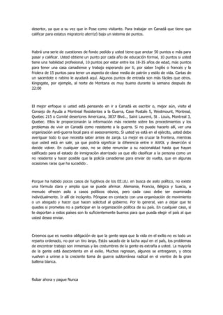 desertor, ya que a su vez que in Pose como visitante. Para trabajar en Canadá que tiene que calificar para estatus migratorio aterrizó bajo un sistema de puntos. 
Habrá una serie de cuestiones de fondo pedido y usted tiene que anotar 50 puntos o más para pasar y calificar. Usted obtiene un punto por cada año de educación formal, 10 puntos si usted tiene una habilidad profesional, 10 puntos por estar entre los 18-35 años de edad, más puntos para tener una casa canadiense y trabajo esperando por ti, por saber Inglés o francés y la friolera de 15 puntos para tener un aspecto de clase media de patrón y estilo de vida. Cartas de un sacerdote o rabino le ayudará aquí. Algunos puntos de entrada son más fáciles que otros. Kingsgate, por ejemplo, al norte de Montana es muy bueno durante la semana después de 22:00 
El mejor enfoque si usted está pensando en ir a Canadá es escribir o, mejor aún, visite el Consejo de Ayuda a Montreal Resistentes a la Guerra, Case Postale 5, Westmount, Montreal, Quebec 215 o Comité desertores Americana, 3837 Blvd.., Saint Laurent, St . Louis, Montreal 3, Quebec. Ellos le proporcionarán la información más reciente sobre los procedimientos y los problemas de vivir en Canadá como resistente a la guerra. Si no puede hacerlo allí, ver una organización anti-guerra local para el asesoramiento. Si usted ya está en el ejército, usted debe averiguar todo lo que necesita saber antes de zanja. Lo mejor es cruzar la frontera, mientras que usted está en salir, ya que podría significar la diferencia entre ir AWOL y deserción si decide volver. En cualquier caso, no se debe renunciar a su nacionalidad hasta que hayan calificado para el estado de inmigración aterrizado ya que ello clasificar a la persona como un no residente y hacer posible que la policía canadiense para enviar de vuelta, que en algunas ocasiones raras que ha sucedido . 
Porque ha habido pocos casos de fugitivos de los EE.UU. en busca de asilo político, no existe una fórmula clara y amplia que se puede afirmar. Alemania, Francia, Bélgica y Suecia, a menudo ofrecen asilo a casos políticos obvios, pero cada caso debe ser examinado individualmente. Ir allí de incógnito. Póngase en contacto con una organización de movimiento o un abogado y hacer que hacen solicitud al gobierno. Por lo general, van a dejar que te quedes si prometes no a participar en la organización política de su país. En cualquier caso, si te deportan a estos países son lo suficientemente buenos para que pueda elegir el país al que usted desea enviar. 
Creemos que es nuestra obligación de que la gente sepa que la vida en el exilio no es todo un reparto ordenado, no por un tiro largo. Estás sacado de la lucha aquí en el país, los problemas de encontrar trabajo son inmensas y las costumbres de la gente es extraña a usted. La mayoría de la gente está descontenta en el exilio. Muchos regresan, algunos se entregaron, y otros vuelven a unirse a la creciente toma de guerra subterránea radical en el vientre de la gran ballena blanca. 
Robar ahora y pague Nunca  