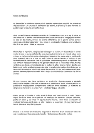 ROBOS EN TIENDAS 
En esta sección se presentan algunas pautas generales sobre el robo de poner por delante del impulso deslizar. Con un poco de planificación por delante, la práctica y un poco nerviosa, se puede recoger en algunas ofertas fabulosas. 
Al ser un ladrón exitoso requiere el desarrollo de una mentalidad fuera de la ley. Al entrar en una tienda que ya debería haber entubado la articulación por lo que no navega por el examen de todo tipo de artículos, mirando por encima del hombro y por lo general aparece como si estuviera a punto de arrebatar algo y tiene miedo de ser atrapado. Introduzca, tener una buena idea de lo que quiere y dónde se encuentra. 
El camuflaje es importante. Asegúrese de vestirse para la ocasión por el aspecto de un cliente medio. Si usted va a una estafa tiendas caras (¿por qué conformarse con menos), actuar como si tienes un coche con chofer doble estacionado en la esquina. Una buena regla es vestido en la gama de estilo y precio de la ropa, etc, está a punto de robar en tiendas. La razón por la que recomendamos las tiendas más caras es que tienden a tener menos guardias de seguridad, sino que confía en métodos mecánicos o más generalmente en sólo el personal de ventas. Muchos vendedores son tenso por la realización de un busto si te pillan. Un gran número de ellos son ladrones, de hecho, una buena manera de robar es simplemente explicar al vendedor que no tienes plata y pregunte si usted puede tomar algo sin pagar. Es una gran manera de radicalizar personal del taller golpeando con ellos acerca de por qué no deben dar una mierda si el jefe se arrancó. 
El mejor momento para hacer ejercicio es en un día frío y lluvioso durante la ajetreada temporada de compras. Vacaciones de Navidad es el paraíso de un ladrón. En estos períodos se puede llevar abrigos pesados o impermeables sueltos sin atraer sospechas. Las multitudes de compradores mantendrán el curioso "can-I-help-te de" de puta a tu estilo. 
Puesto que ya ha obtenido la tienda antes de llegar a él, usted sabe de la tienda "puntos ciegos" en la que puede ser ocupado sin ser observado con demasiada facilidad. Vestuarios, pasillos sin salida y los baños son algunos buenos lugares. Saber dónde se encuentra el mostrador de la caja, donde sale a la calle y trasteros se encuentran, y lo más importante, el tipo de sistema de seguridad en su uso. 
Si usted va a arrancar en el vestuario, asegúrese de llevar más de un artículo con usted. No deje reveladores perchas vacías atrás. Sacarlos y deshacerse de ellos en los pasillos. 
 