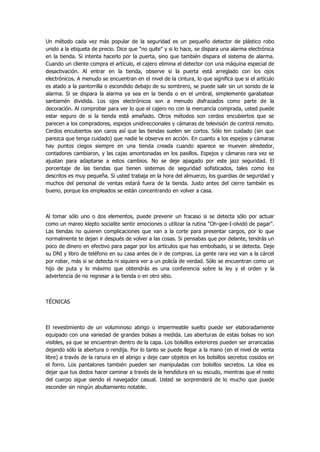 Un método cada vez más popular de la seguridad es un pequeño detector de plástico robo unido a la etiqueta de precio. Dice que "no quite" y si lo hace, se dispara una alarma electrónica en la tienda. Si intenta hacerlo por la puerta, sino que también dispara el sistema de alarma. Cuando un cliente compra el artículo, el cajero elimina el detector con una máquina especial de desactivación. Al entrar en la tienda, observe si la puerta está arreglado con los ojos electrónicos. A menudo se encuentran en el nivel de la cintura, lo que significa que si el artículo es atado a la pantorrilla o escondido debajo de su sombrero, se puede salir sin un sonido de la alarma. Si se dispara la alarma ya sea en la tienda o en el umbral, simplemente garabatear santiamén dividida. Los ojos electrónicos son a menudo disfrazados como parte de la decoración. Al comprobar para ver lo que el cajero no con la mercancía comprada, usted puede estar seguro de si la tienda está amañado. Otros métodos son cerdos encubiertos que se parecen a los compradores, espejos unidireccionales y cámaras de televisión de control remoto. Cerdos encubiertos son caros así que las tiendas suelen ser cortos. Sólo ten cuidado (sin que parezca que tenga cuidado) que nadie le observa en acción. En cuanto a los espejos y cámaras hay puntos ciegos siempre en una tienda creada cuando aparece se mueven alrededor, contadores cambiaron, y las cajas amontonadas en los pasillos. Espejos y cámaras rara vez se ajustan para adaptarse a estos cambios. No se deje apagado por este jazz seguridad. El porcentaje de las tiendas que tienen sistemas de seguridad sofisticados, tales como los descritos es muy pequeña. Si usted trabaja en la hora del almuerzo, los guardias de seguridad y muchos del personal de ventas estará fuera de la tienda. Justo antes del cierre también es bueno, porque los empleados se están concentrando en volver a casa. 
Al tomar sólo uno o dos elementos, puede prevenir un fracaso si se detecta sólo por actuar como un mareo klepto socialite sentir emociones o utilizar la rutina "Oh-gee-I-olvidó de pagar". Las tiendas no quieren complicaciones que van a la corte para presentar cargos, por lo que normalmente te dejan ir después de volver a las cosas. Si pensabas que por delante, tendrás un poco de dinero en efectivo para pagar por los artículos que has embolsado, si se detecta. Deje su DNI y libro de teléfono en su casa antes de ir de compras. La gente rara vez van a la cárcel por robar, más si se detecta ni siquiera ver a un policía de verdad. Sólo se encuentran como un hijo de puta y lo máximo que obtendrás es una conferencia sobre la ley y el orden y la advertencia de no regresar a la tienda o en otro sitio. 
TÉCNICAS 
El revestimiento de un voluminoso abrigo o impermeable suelto puede ser elaboradamente equipado con una variedad de grandes bolsas a medida. Las aberturas de estas bolsas no son visibles, ya que se encuentran dentro de la capa. Los bolsillos exteriores pueden ser arrancadas dejando sólo la abertura o rendija. Por lo tanto se puede llegar a la mano (en el nivel de venta libre) a través de la ranura en el abrigo y deje caer objetos en los bolsillos secretos cosidos en el forro. Los pantalones también pueden ser manipuladas con bolsillos secretos. La idea es dejar que tus dedos hacer caminar a través de la hendidura en su escudo, mientras que el resto del cuerpo sigue siendo el navegador casual. Usted se sorprenderá de lo mucho que puede esconder sin ningún abultamiento notable. 
 