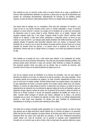 Otro método es usar un cinturón oculto unido a la parte interior de su capa o pantalones. El cinturón está especialmente diseñado con ganchos o pinzas para la ropa de los elementos que pueden ser conectados discretamente. Abandonando los artículos en los bolsillos ocultos requiere un poco de astucia. Usted debe practicar frente a un espejo hasta que llegue bien. 
Una buena idea es trabajar con un compañero. Cave este dúo ordenada. Un hombre y una mujer de pie en una tienda mirando juntos como un marido respetable y mujer. El hombre adquiere un buen cinturón o camisa y se acopla con el vendedor de un poco de conversación de distracción como él suena hasta la venta. Mientras tanto, en el pasillo, "esposa" está ocupado rodando hasta dos o tres trajes. Empezar desde la parte inferior mientras están todavía en el estante y rodar para arriba, pantalones y chaquetas juntos, la forma en que rodaría un saco de dormir. Las mangas están atados alrededor del rodillo haciendo un pequeño paquete aseado. El paquete está escondido después entre sus muslos. La operación toma alrededor de un minuto y con un poco de práctica se puede caminar durante horas con un buen paquete de tamaño entre las piernas y no parece como si acabaras de mierda en los pantalones. Intente esto con un abrigo frente a un espejo y ver lo bien que podemos encontrar en ella. 
Otro método es el equipo de uno o más socios para distraer a los empleados de ventas, mientras que los otros productos alimenticios. Hay todo tipo de parodias teatrales posibles. Una persona puede actuar borracho o mejor aún parecen estar teniendo un ataque de epilepsia. Dos personas pueden iniciar una pelea con los demás. Hay un montón de maneras, sólo recuerda cómo lo hacen en la próxima película de espías que se ve. 
Uno de los mejores trucos de alrededor es la técnica de envasado. Una vez que tenga el elemento de destino en la mano, la cabeza de la sala de montaje u otro lugar apartado. Tome un pedazo grande de la envoltura de regalos y la cinta. Envolver rápidamente el tema por lo que se verá como lo trajiste contigo. Muchas tiendas tienen sus propias bolsas y las grapas de la caja registradora de recibo a la parte superior de la bolsa cuando usted hace una compra. Obtener un número de estas bolsas al ahorrar si usted hace una compra o la caída en torno al departamento de recepción de una solicitud de algunas bolsas de la obra de Navidad o algo así. Siguiente recoger algunos recibos de venta, por lo general de las aceras o botes de basura en frente de la tienda. Comprar o rip-off una pequeña grapadora de bolsillo por menos de un dólar. Cuando usted consigue el artículo que desea, colóquelo en la bolsa y de primera necesidad que se cerró, sin olvidarse de adjuntar el recibo. Este es un método absolutamente perfecto y sólo tarda unos segundos. Se elimina una gran cantidad de protuberancias antiestéticas en el abrigo y es bueno para heisting de clima cálido. 
Una bolsa de la compra simulada puede aparejado con un poco de ingenio. La idea es hacer que parezca que la bolsa está llena cuando todavía hay un montón de espacio a la izquierda. Utilice las tiras de cartón pegados a la parte interior de la bolsa para darle un poco de cuerpo. Recuerde llevar las cosas como está lleno de artículos, no del aire. Profesional atracadores suelen utilizar una "caja de recuerdo", por lo general un paquete vacío cuidadosamente envuelto con un extremo que se abre al tacto. Esto es ideal para los aparatos eléctricos, joyas,  
