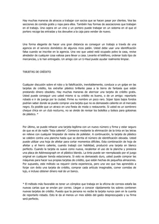 Hay muchas maneras de atracos a trabajar con socios que se hacen pasar por clientes. Vea las secciones de comida gratis y ropa para ellos. También hay formas de asociaciones que trabajan en el trabajo. Una cajera en un cine y un portero puede trabajar en un sistema en el que el portero recoge las entradas y los devuelve a la caja para vender de nuevo. 
Una forma elegante de hacer una gran distancia es conseguir un trabajo a través de una agencia en el servicio doméstico de algunos ricos patán. Usted debe usar una identificación falsa cuando se inscribe en la agencia. Una vez que usted está ocupado polvo la casa, revise alrededor de cualquier cosa valiosa para llevar a casa. Levante el teléfono, ordenar todo tipo de mercancías, y lo han entregado. Un amigo con un U-Haul puede ayudar realmente limpiar. 
TARJETAS DE CRÉDITO 
Cualquier discusión sobre el robo y la falsificación, inevitablemente, conduce a un golpe en las tarjetas de crédito, los extrañar plástico brillante pasa a la tierra de fantasía que están prestando dinero obsoleto. Hay muchas maneras de aterrizar una tarjeta de crédito gratis. Usted puede conseguir uno usted mismo si su crédito es bueno, o de un amigo: reportarlo robado e ir de juerga por la ciudad. Firme su nombre un poco raro. Súper tipos bajos fondos podrían saber donde se puede comprar una tarjeta que no es demasiado caliente en el mercado negro. Es posible que un atraco en una fiesta de moda o restaurante. Si usted es un sombrero cheque chica en un club nocturno, no se olvide de revisar los bolsillos y bolsos para golosinas de plástico. * 
Por último, se puede rehacer una tarjeta legítima con un nuevo número y firma y estar seguro de que es el de nadie "lista caliente". Comience mediante la eliminación de la tinta en las letras en relieve con cualquier limpiador de resina de poliéster. A continuación, la tarjeta de plástico se celebre contra una plancha hasta que se derrita el número de identificación elevada. Usted puede utilizar una hoja de afeitar para cortar momentos difíciles. Esta combinación de hoja de afeitar y el hierro caliente, cuando trabajó con habilidad, producirá una tarjeta en blanco perfecto. Cuando la tarjeta es suave como nueva, recalentar el uso de la plancha y presiona una placa de Addressograph en el plástico blando. La tinta puede ser reemplazado por el juego original en cualquier tienda estacionaria. Si esto es demasiado duro, usted puede comprar las máquinas para hacer sus propias tarjetas de crédito, que están hechas de pequeños almacenes. Por supuesto, este método va requerir cierta experiencia, pero una vez que has aprendido a forjar con éxito una tarjeta de crédito, comprar cada artículo imaginable, comer comidas de lujo, e incluso obtener dinero real de un banco. 
* El método más favorable es tener un cómplice que trabaja en la oficina de correos estafa las nuevas cartas que se envían por correo. Llegan a conocer rápidamente los sobres contienen nuevas tarjetas de crédito. Puesto que la persona no recibe la tarjeta nunca caen en la cuenta de reportarlo robado. Esto le da al menos un mes sólido del gasto despreocupado y su firma será perfecto.  