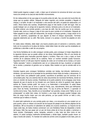 Usted puede negarse a pagar y salir, o dejar que el camarero te convenza de tener una nueva marca de comida en la casa de esta terrible inconveniente. 
En los restaurantes en las que paga en la puerta antes de salir, hay una serie de trucos libre de carga que se pueden utilizar. Después de haber ingerido una comida completa y llegado el cheque, ir al baño. Al salir ir al mostrador u otra sección del café y el pastel de restaurante y el orden. Ahora tienes dos cuentas. Simplemente paga el más barato al salir del lugar. Esto se puede trabajar con un amigo de la siguiente manera. Sentarse junto a la otra en el mostrador. Se debe ordenar una comida grande y una taza de café. Haz de cuenta que no se conocen. Cuando sale, toma su cheque y deja el otro para la gran comida en el mostrador. Después de haber pagado la caja y salió del restaurante, de recoger el cheque grande, y luego entrar en la rutina de asombro, quejándose de que alguien se llevó el cheque equivocado. Terminas pagando solamente por su café. Más tarde, conocer a tu pareja y revertir los papeles en otro lugar. 
En todos estos métodos, debe dejar una buena propina para el camarero o camarera, sobre todo con la cucaracha en la placa de táctica. Usted debe tratar de evitar que los empleados en problemas o atornillar a salir de una propina. 
Una forma fantástica de no sólo conseguir comida gratis, pero conseguir el mejor disponible es la siguiente técnica que se puede utilizar en las áreas metropolitanas. Mira en una tienda de revistas grande para manuales gourmet digiere y turístico. Pase uno o dos y copie un buen nombre de la cabecera dentro de la cubierta. Hacer un nombre también puede funcionar. Siguiente invertir $ 5.00 para imprimir tarjetas de visita con el nombre de la revista y el nuevo "editor asociado." Llame o simplemente caer en un restaurante de lujo, muestran un ejemplar de la revista y presentar el gerente con su tarjeta. Ellos insisten en que la comida esté en la casa. 
Grandes lugares para conseguir fantásticas comidas son bodas, bar-mitzvah, testimonios y similares. Las secciones de la sociedad de los periódicos tienen listas de bodas y ubicaciones. Si su ciudad tiene una población judía grande, suscribirse al periódico que los servicios de la comunidad judía. Hay una extensa lista de estos documentos de reuniones familiares, donde se sirve un montón de buena comida. Preséntese en la parte posterior de la sinagoga unas horas después de que el asunto se ha iniciado con una historia de cómo le gustaría traer algunas sobras de "buena comida judía" de nuevo a su fraternidad o hermandad. Si usted desea conseguir la comida que se sirve a usted al frente, que, naturalmente, tiene que disfrazarse para mirar de frente. Comentarios tales como: "Yo soy el primo de Marvin", o aprender el nombre de la novia, "Gee, Dorothy se ve maravillosa" son grandes. Líneas como "Betty no se ve embarazada" no están bien vistas. Un hombre y una mujer del equipo pueden trabajar esta libre de carga mucho mejor que una sola persona, ya que puede chirriar un lado a otro, mientras que el relleno sí mismos. 
Si usted está realmente en una comida gratis con clase, y se encuentra en una ciudad con un gran puerto, echa un vistazo a la sección de los buques de pasaje en las últimas páginas de los periódicos. Allí se encuentra el calendario de salidas de cruceros oceánicos. La mayoría de los viajes (este tipo, de todos modos) comienzan con una fantástica fiesta de despedida a bordo del buque. Sólo hay que pasar por un par de horas antes de la hora de salida y comenzar a hacer pivotar. Champagne, caviar, langosta, camarón y más, todo tan libre como el mar abierto. Si usted consigue realmente bombardeado y olvida bajar, también puede mover un viaje a través del océano. Te mandan de vuelta tan pronto como se golpeó el otro lado, pero es  