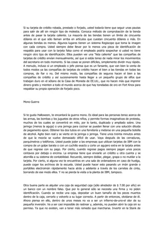 Si su tarjeta de crédito robada, prestado o forjado, usted todavía tiene que seguir unas pautas para salir de allí sin ningún tipo de molestia. Conozca método de comprobación de la tienda antes de pasar la tarjeta caliente. La mayoría de las tiendas tienen un límite de cincuenta dólares en el que sólo llaman arriba en artículos que cuestan cincuenta dólares o más. En algunas tiendas es menos. Algunos lugares tienen un sistema Regiscope que toma la imagen con cada compra. Usted siempre debe llevar por lo menos una pieza de identificación de respaldo para usar con la tarjeta falsa como el empleado podría sospechar si usted no tiene ningún otro tipo de identificación. Ellos pueden ver una "lista caliente" que las compañías de tarjetas de crédito envían mensualmente, así que si estás tenso de nada mirar los movimientos del secretario en todo momento. Si las cosas se ponen difíciles, simplemente dividir muy rápido. A menudo, incluso si un empleado o jefe piensa que es un farsante, que van bien la venta de todos modos ya las compañías de tarjetas de crédito hacen el bien a las tiendas en todas las compras, de fiar o no. Del mismo modo, las compañías de seguros hacen el bien a las compañías de crédito y así sucesivamente hasta llegar a un pequeño grupo de elfos que trabajan duro en el sótano de la Casa de Moneda de EE.UU., que no hacen más que imprimir dinero gratis y mienten a todo el mundo acerca de que hay toneladas de oro en Fort Knox para respaldar su propia operación de forjado poco. 
Mono Guerra 
Si te gusta Halloween, te encantará la guerra mono. Es ideal para las personas tenso acerca de las armas, las bombas y los juguetes de otros niños, y permite formas imaginativas de protesta, muchos de los cuales se convertirá en mito, por lo tanto, duplicado y ampliado sobre. Una jeringa (menos la aguja) o una jeringa para cocinar se pueden llenar con una solución diluida de pegamento epoxi. Obtener los dos tubos en una ferretería y meterse en una pequeña botella de alcohol. Agite bien real y se vierte en la jeringa o jeringa. Tiene unos treinta minutos antes de que la mezcla se vuelve demasiado difícil de usar. Vaya después de las cerraduras, parquímetros y teléfonos. Usted puede joder a las empresas que utilizan tarjetas de IBM con la compra de un golpe barata o con un cuchillo exacto y corte un agujero extra en la tarjeta antes de que regrese con su pago. Por cierto, cuando regrese pagos siempre pagan unos pocos centavos por debajo o encima. La empresa tiene que enviarle un crédito u otra cuenta y se atornilla a su sistema de contabilidad. Recuerde, siempre doblar, plegar, grapa o no mutilar a la tarjeta. Por cierto, si alguna vez te encuentras en una sala de ordenadores en caso de huelga, puede coger los archivos de la escuela. Usted puede hacer esto pasando un imán grande o portátiles electroimán rápidamente hacia atrás y adelante a través de los carretes de cinta, borrando de ese modo ellos. Y no se pierda la visita a la planta de IBM, tampoco. 
Otra buena parte es alquilar una caja de seguridad caja (sólo alrededor de $ 7.00 por año) en un banco con un nombre falso. Que por lo general sólo se necesita una firma y no piden identificación. Cuando se recibe una caja, depositar un buen tamaño de los peces muertos dentro de la caja, cerrarlo y volverlo a su lugar correcto. A partir de entonces, olvidarse de él. Ahora piensa en ello, dentro de unos meses no va a ser un infierno-de-uno-el olor de su pequeña inversión. Va a ser casi imposible de rastrear y, además, no pueden abrir la caja sin su permiso. Ya que no existen, van a tener más remedio que marcharse. Invertir en la Stank de  
