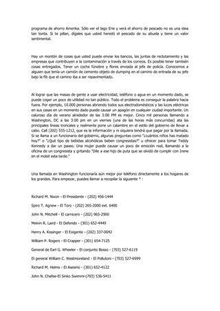 programa de ahorro Amerika. Sólo ver el lago Erie y verá el ahorro de pescado no es una idea tan tonta. Si te pillan, dígales que usted heredó el pescado de su abuela y tiene un valor sentimental. 
Hay un montón de cosas que usted puede enviar los bancos, las juntas de reclutamiento y las empresas que contribuyen a la contaminación a través de los correos. Es posible tener también cosas entregados. Tener un coche fúnebre y flores enviada al jefe de policía. Conocemos a alguien que tenía un camión de cemento objeto de dumping en el camino de entrada de su jefe bajo la fib que el camino iba a ser repavimentado. 
Al lograr que las masas de gente a usar electricidad, teléfono o agua en un momento dado, se puede coger un poco de utilidad no tan público. Todo el problema es conseguir la palabra hacia fuera. Por ejemplo, 10.000 personas abriendo todos sus electrodomésticos y las luces eléctricas en sus casas en un momento dado puede causar un apagón en cualquier ciudad importante. Un caluroso día de verano alrededor de las 3:00 PM es mejor. Cinco mil personas llamando a Washington, DC a las 3:00 pm en un viernes (una de las horas más concurridas) ata las principales líneas troncales y realmente pone un calambre en el estilo del gobierno de llevar a cabo. Call (202) 555-1212, que es la información y ni siquiera tendrá que pagar por la llamada. Si se llama a un funcionario del gobierno, algunas preguntas como "¿cuántos niños has matado hoy?" o "¿Qué tipo de bebidas alcohólicas beben congresistas?" u ofrecer para tomar Teddy Kennedy a dar un paseo. Una mujer puede causar un poco de emoción real, llamando a la oficina de un congresista y gritando "Dile a ese hijo de puta que se olvidó de cumplir con Irene en el motel esta tarde." 
Una llamada en Washington funcionaría aún mejor por teléfono directamente a los hogares de los grandes. Para empezar, puedes llamar a recopilar la siguiente * : 
Richard M. Nixon - El Presidente - (202) 456-1444 
Spiro T. Agnew - El Toro - (202) 265-2000 ext. 6400 
John N. Mitchell - El carnicero - (202) 965-2900 
Melvin R. Laird - El Defendo - (301) 652-4449 
Henry A. Kissinger - El Exigente - (202) 337-0042 
William P. Rogers - El Crapper - (301) 654-7125 
General de Earl G. Wheeler - El conjunto Bosso - (703) 527-6119 
El general William C. Westmoreland - El Pollutoni - (703) 527-6999 
Richard M. Helms - El Asesino - (301) 652-4122 
John N. Chafee-El Sinko Swimmi-(703) 536-5411  