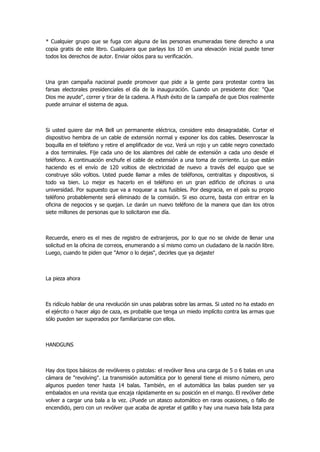 * Cualquier grupo que se fuga con alguna de las personas enumeradas tiene derecho a una copia gratis de este libro. Cualquiera que parlays los 10 en una elevación inicial puede tener todos los derechos de autor. Enviar oídos para su verificación. 
Una gran campaña nacional puede promover que pide a la gente para protestar contra las farsas electorales presidenciales el día de la inauguración. Cuando un presidente dice: "Que Dios me ayude", correr y tirar de la cadena. A Flush éxito de la campaña de que Dios realmente puede arruinar el sistema de agua. 
Si usted quiere dar mA Bell un permanente eléctrica, considere esto desagradable. Cortar el dispositivo hembra de un cable de extensión normal y exponer los dos cables. Desenroscar la boquilla en el teléfono y retire el amplificador de voz. Verá un rojo y un cable negro conectado a dos terminales. Fije cada uno de los alambres del cable de extensión a cada uno desde el teléfono. A continuación enchufe el cable de extensión a una toma de corriente. Lo que están haciendo es el envío de 120 voltios de electricidad de nuevo a través del equipo que se construye sólo voltios. Usted puede llamar a miles de teléfonos, centralitas y dispositivos, si todo va bien. Lo mejor es hacerlo en el teléfono en un gran edificio de oficinas o una universidad. Por supuesto que va a noquear a sus fusibles. Por desgracia, en el país su propio teléfono probablemente será eliminado de la comisión. Si eso ocurre, basta con entrar en la oficina de negocios y se quejan. Le darán un nuevo teléfono de la manera que dan los otros siete millones de personas que lo solicitaron ese día. 
Recuerde, enero es el mes de registro de extranjeros, por lo que no se olvide de llenar una solicitud en la oficina de correos, enumerando a sí mismo como un ciudadano de la nación libre. Luego, cuando te piden que "Amor o lo dejas", decirles que ya dejaste! 
La pieza ahora 
Es ridículo hablar de una revolución sin unas palabras sobre las armas. Si usted no ha estado en el ejército o hacer algo de caza, es probable que tenga un miedo implícito contra las armas que sólo pueden ser superados por familiarizarse con ellos. 
HANDGUNS 
Hay dos tipos básicos de revólveres o pistolas: el revólver lleva una carga de 5 o 6 balas en una cámara de "revolving". La transmisión automática por lo general tiene el mismo número, pero algunos pueden tener hasta 14 balas. También, en el automática las balas pueden ser ya embalados en una revista que encaja rápidamente en su posición en el mango. El revólver debe volver a cargar una bala a la vez. ¿Puede un atasco automático en raras ocasiones, o fallo de encendido, pero con un revólver que acaba de apretar el gatillo y hay una nueva bala lista para  