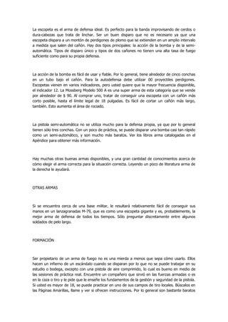 La escopeta es el arma de defensa ideal. Es perfecto para la banda improvisando de cerdos o dura-cabezas que trata de linchar. Ser un buen disparo que no es necesario ya que una escopeta dispara a un montón de perdigones de plomo que se extienden en un amplio intervalo a medida que salen del cañón. Hay dos tipos principales: la acción de la bomba y de la semi- automática. Tipos de disparo único y tipos de dos cañones no tienen una alta tasa de fuego suficiente como para su propia defensa. 
La acción de la bomba es fácil de usar y fiable. Por lo general, tiene alrededor de cinco conchas en un tubo bajo el cañón. Para la autodefensa debe utilizar 00 proyectiles perdigones. Escopetas vienen en varios indicadores, pero usted quiere que la mayor frecuencia disponible, el indicador 12. La Mossberg Modelo 500 A es una super arma de esta categoría que se vende por alrededor de $ 90. Al comprar uno, tratar de conseguir una escopeta con un cañón más corto posible, hasta el límite legal de 18 pulgadas. Es fácil de cortar un cañón más largo, también. Esto aumenta el área de rociado. 
La pistola semi-automática no se utiliza mucho para la defensa propia, ya que por lo general tienen sólo tres conchas. Con un poco de práctica, se puede disparar una bomba casi tan rápido como un semi-automático, y son mucho más baratos. Ver los libros arma catalogadas en el Apéndice para obtener más información. 
Hay muchas otras buenas armas disponibles, y una gran cantidad de conocimientos acerca de cómo elegir el arma correcta para la situación correcta. Leyendo un poco de literatura arma de la derecha le ayudará. 
OTRAS ARMAS 
Si se encuentra cerca de una base militar, le resultará relativamente fácil de conseguir sus manos en un lanzagranadas M-79, que es como una escopeta gigante y es, probablemente, la mejor arma de defensa de todos los tiempos. Sólo preguntar discretamente entre algunos soldados de pelo largo. 
FORMACIÓN 
Ser propietario de un arma de fuego no es una mierda a menos que sepa cómo usarlo. Ellos hacen un infierno de un escándalo cuando se disparan por lo que no se puede trabajar en su estudio o bodega, excepto con una pistola de aire comprimido, lo cual es bueno en medio de las sesiones de práctica real. Encuentre un compañero que sirvió en las fuerzas armadas o es en la caza o tiro y le pide que le enseñe los fundamentos de la gestión y seguridad de la pistola. Si usted es mayor de 18, se puede practicar en uno de sus campos de tiro locales. Búscalos en las Páginas Amarillas, llame y ver si ofrecen instrucciones. Por lo general son bastante baratos  