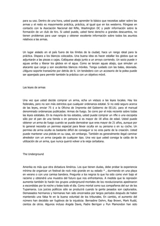 para su uso. Dentro de una hora, usted puede aprender lo básico que necesitas saber sobre las armas y el resto es mayormente práctica, práctica, al igual que en los westerns. Póngase en contacto con la Asociación Nacional del Rifle, Washington DC y pedir información sobre la formación de un club de tiro. Si usted puede, usted tiene derecho a grandes descuentos, no tienen problemas para usar rangos y obtener excelente información sobre todos los asuntos relativos a las armas. 
Un lugar aislado en el país fuera de los límites de la ciudad, hace un rango ideal para la práctica. Dispara a los blancos colocados. Una buena idea es hacer estallar los globos que se adjuntarán a las piezas o cajas. Colóquese abajo junto a un arroyo corriendo. Un socio puede ir aguas arriba y liberar los globos en el agua. Como se lanzan aguas abajo, que simulan un atacante que carga y son excelentes blancos móviles. Tenga cuidado con las balas, desviada. ¿Alguno soporte transeúnte por detrás de ti. Un tendedero con un accesorio de la polea puede ser aparejado para permitir también la práctica con un objetivo móvil. 
Las leyes de armas 
Una vez que usted decide comprar un arma, echa un vistazo a las leyes locales. Hay los federales, pero no son más estrictos que cualquier ordenanza estatal. Si no está seguro acerca de las leyes, enviar 75 ¢ a la Oficina de Imprenta del Gobierno de EE.UU. para el manual denominado ordenanzas publicadas: Armas de fuego. Se corre por el más reciente sobre todas las leyes estatales. En la mayoría de los estados, usted puede comprar un rifle o una escopeta sólo por el pan de una tienda o en persona si es mayor de 18 años de edad. Usted puede obtener un arma de fuego cuando se puede demostrar que eres mayor de 21 años, aunque por lo general necesita un permiso especial para llevar oculta en su persona o en su coche. Un permiso de arma oculta es bastante difícil de conseguir si no eres parte de la creación. Usted puede mantener una pistola en su casa, sin embargo. También es generalmente ilegal caminar alrededor con un arma cargada de cualquier tipo. Una vez que usted consiga la caída de la utilización de un arma, que nunca querrá volver a la vieja cerbatana. 
The Underground 
Amerika es más que otra dictadura América. Los que tienen dudas, debe probar la experiencia mínima de organizar un festival de rock más grande en su estado * , durmiendo en una playa en verano o con una camisa bandera. Pregunte a los negros lo que ha sido como vivir bajo el racismo y obtendrá una muestra del futuro que nos enfrentamos. A medida que la represión aumenta también lo harán los grupos underground-mortales de los revolucionarios apedrearon a escondidas por la noche y bolas todo el día. Como mortal como sus compañeros del sur de los Tupamaros. Los juicios políticos sólo se producirá cuando la gente pesados son capturados. Demasiados hermanos y hermanas han sido encerrados por largos períodos después de haber mantenido una falsa fe en la buena voluntad de los tribunales. En cambio, el aumento del número han decidido ser fugitivos de la injusticia: Bernadine Dohrn, Rap Brown, Mark Rudd, cientos de otros. Algunos incluso Angela Davis, Padre Berrigan y Pun Plamondon han sido  