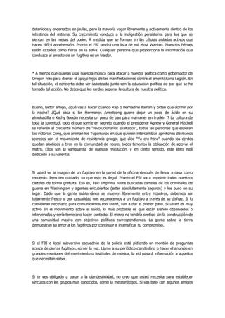 detenidos y encerrados en jaulas, pero la mayoría vagar libremente y activamente dentro de los intestinos del sistema. Su crecimiento conduce a la indigestión persistente para los que se sientan en las mesas del poder. A medida que se forman en las células aisladas activos que hacen difícil aprehensión. Pronto el FBI tendrá una lista de mil Most Wanted. Nuestros héroes serán cazados como fieras en la selva. Cualquier persona que proporciona la información que conduzca al arresto de un fugitivo es un traidor. 
* A menos que quieras usar nuestra música para atacar a nuestra política como gobernador de Oregon hizo para drenar el apoyo lejos de las manifestaciones contra el amerikkkano Legión. En tal situación, el concierto debe ser saboteada junto con la educación política de por qué se ha tomado tal acción. No dejes que los cerdos separar la cultura de nuestra política. 
Bueno, lector amigo, ¿qué vas a hacer cuando Rap o Bernadine llaman y piden que dormir por la noche? ¿Qué pasa si los Hermanos Armstrong quiere dejar un poco de ácido en su almohadilla o Kathy Boudin necesita un poco de pan para mantener en truckin '? La cultura de toda la juventud, todo el que sonríe en secreto cuando el presidente Agnew y General Mitchell se refieren al creciente número de "revolucionarios exaltados", todas las personas que esperan las victorias Cong, que animan los Tupamaros en que quieren intercambiar apretones de manos secretos con el movimiento de resistencia griego, que dice "Ya era hora" cuando los cerdos quedan abatidos a tiros en la comunidad de negro, todos tenemos la obligación de apoyar el metro. Ellos son la vanguardia de nuestra revolución, y en cierto sentido, este libro está dedicado a su valentía. 
Si usted ve la imagen de un fugitivo en la pared de la oficina después de llevar a casa como recuerdo. Pero ten cuidado, ya que esto es ilegal. Pronto el FBI va a imprimir todos nuestros carteles de forma gratuita. Eso es, FBI! Imprima hasta buscadas carteles de los criminales de guerra en Washington y agentes encubiertos (estar absolutamente seguros) y los puso en su lugar. Dado que la gente subterránea se mueven libremente entre nosotros, debemos ser totalmente fresco si por casualidad nos reconocemos a un fugitivo a través de su disfraz. Si lo consideran necesario para comunicarnos con usted, van a dar el primer paso. Si usted es muy activo en el movimiento sobre el suelo, lo más probable es que están siendo observados o intervenidos y sería temerario hacer contacto. El metro no tendría sentido sin la construcción de una comunidad masiva con objetivos políticos correspondientes. La gente sobre la tierra demuestran su amor a los fugitivos por continuar e intensificar su compromiso. 
Si el FBI o local subversiva escuadrón de la policía está pidiendo un montón de preguntas acerca de ciertos fugitivos, correr la voz. Llame a su periódico clandestino o hacer el anuncio en grandes reuniones del movimiento o festivales de música, la vid pasará información a aquellos que necesitan saber. 
Si te ves obligado a pasar a la clandestinidad, no creo que usted necesita para establecer vínculos con los grupos más conocidos, como la meteorólogos. Si vas bajo con algunos amigos  