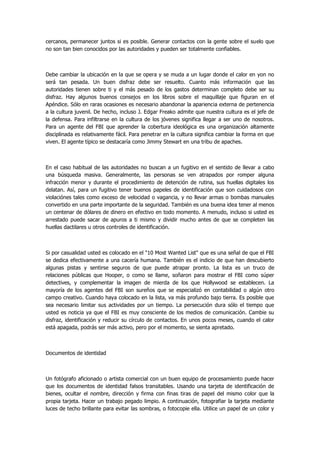 cercanos, permanecer juntos si es posible. Generar contactos con la gente sobre el suelo que no son tan bien conocidos por las autoridades y pueden ser totalmente confiables. 
Debe cambiar la ubicación en la que se opera y se muda a un lugar donde el calor en yon no será tan pesada. Un buen disfraz debe ser resuelto. Cuanto más información que las autoridades tienen sobre ti y el más pesado de los gastos determinan completo debe ser su disfraz. Hay algunos buenos consejos en los libros sobre el maquillaje que figuran en el Apéndice. Sólo en raras ocasiones es necesario abandonar la apariencia externa de pertenencia a la cultura juvenil. De hecho, incluso J. Edgar Freako admite que nuestra cultura es el jefe de la defensa. Para infiltrarse en la cultura de los jóvenes significa llegar a ser uno de nosotros. Para un agente del FBI que aprender la cobertura ideológica es una organización altamente disciplinada es relativamente fácil. Para penetrar en la cultura significa cambiar la forma en que viven. El agente típico se destacaría como Jimmy Stewart en una tribu de apaches. 
En el caso habitual de las autoridades no buscan a un fugitivo en el sentido de llevar a cabo una búsqueda masiva. Generalmente, las personas se ven atrapados por romper alguna infracción menor y durante el procedimiento de detención de rutina, sus huellas digitales los delatan. Así, para un fugitivo tener buenos papeles de identificación que son cuidadosos con violaciónes tales como exceso de velocidad o vagancia, y no llevar armas o bombas manuales convertido en una parte importante de la seguridad. También es una buena idea tener al menos un centenar de dólares de dinero en efectivo en todo momento. A menudo, incluso si usted es arrestado puede sacar de apuros a ti mismo y dividir mucho antes de que se completen las huellas dactilares u otros controles de identificación. 
Si por casualidad usted es colocado en el "10 Most Wanted List" que es una señal de que el FBI se dedica efectivamente a una cacería humana. También es el indicio de que han descubierto algunas pistas y sentirse seguros de que puede atrapar pronto. La lista es un truco de relaciones públicas que Hooper, o como se llame, soñaron para mostrar el FBI como súper detectives, y complementar la imagen de mierda de los que Hollywood se establecen. La mayoría de los agentes del FBI son sureños que se especializó en contabilidad o algún otro campo creativo. Cuando haya colocado en la lista, va más profundo bajo tierra. Es posible que sea necesario limitar sus actividades por un tiempo. La persecución dura sólo el tiempo que usted es noticia ya que el FBI es muy consciente de los medios de comunicación. Cambie su disfraz, identificación y reducir su círculo de contactos. En unos pocos meses, cuando el calor está apagada, podrás ser más activo, pero por el momento, se sienta apretado. 
Documentos de identidad 
Un fotógrafo aficionado o artista comercial con un buen equipo de procesamiento puede hacer que los documentos de identidad falsos transitables. Usando una tarjeta de identificación de bienes, ocultar el nombre, dirección y firma con finas tiras de papel del mismo color que la propia tarjeta. Hacer un trabajo pegado limpio. A continuación, fotografiar la tarjeta mediante luces de techo brillante para evitar las sombras, o fotocopie ella. Utilice un papel de un color y  