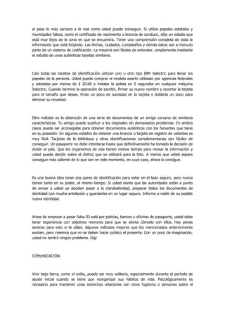 el peso lo más cercano a lo real como usted puede conseguir. Si utiliza papeles estatales y municipales falsos, como el certificado de nacimiento o licencia de conducir, elija un estado que está muy lejos de la zona en que se encuentra. Tener una comprensión completa de toda la información que está forjando. Las fechas, ciudades, cumpleaños y demás datos son a menudo parte de un sistema de codificación. La mayoría son fáciles de entender, simplemente mediante el estudio de unas auténticas tarjetas similares. 
Casi todas las tarjetas de identificación utilizan uno u otro tipo IBM Selectric para llenar los papeles de la persona. Usted puede comprar el modelo exacto utilizado por agencias federales y estatales por menos de $ 20.00 e instalar la pelota en 5 segundos en cualquier máquina Selectric. Cuando termine la operación de escribir, firmar su nuevo nombre y recortar la tarjeta para el tamaño que desee. Frote un poco de suciedad en la tarjeta y doblarla un poco para eliminar su novedad. 
Otro método es la obtención de una serie de documentos de un amigo cercano de similares características. Tu amigo puede sustituir a los originales sin demasiados problemas. En ambos casos puede ser aconsejable para obtener documentos auténticos con los farsantes que tiene en su posesión. En algunos estados de obtener una licencia o tarjeta de registro de votantes es muy fácil. Tarjetas de la biblioteca y otras identificaciones complementarias son fáciles de conseguir. Un pasaporte no debe intentarse hasta que definitivamente ha tomado la decisión de dividir el país. Que los organismos de vías tienen menos tiempo para revisar la información y usted puede decidir sobre el disfraz que se utilizará para la foto. A menos que usted espera conseguir más caliente de lo que son en este momento, en cuyo caso, ahora lo consigue. 
Es una buena idea tener dos pares de identificación para estar en el lado seguro, pero nunca tienen tanto en su poder, al mismo tiempo. Si usted siente que las autoridades están a punto de enviar a usted ya deciden pasar a la clandestinidad, preparar todos los documentos de identidad con mucha antelación y guardarlas en un lugar seguro. Informe a nadie de su posible nueva identidad. 
Antes de empezar a pasar falsa ID está por policías, bancos y oficinas de pasaporte, usted debe tener experiencia con objetivos menores para que se sienta cómodo con ellos. Hay penas severas para esto si te pillan. Algunos métodos mejores que los mencionados anteriormente existen, pero creemos que no se deben hacer público el presente. Con un poco de imaginación, usted no tendrá ningún problema. Dig! 
COMUNICACIÓN 
Vivir bajo tierra, como el exilio, puede ser muy solitaria, especialmente durante el período de ajuste inicial cuando se tiene que reorganizar sus hábitos de vida. Psicológicamente es necesario para mantener unas estrechas relaciones con otros fugitivos o personas sobre el  