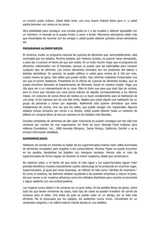 un crucero gratis océano. Usted debe tener una muy buena historia listos para ir, o usted podría terminar con remos en la cocina. 
Otra posibilidad para conseguir una comida gratis es ir a los muelles y obtener agradable con un marinero. A menudo se le puede invitar a cenar a bordo. Marineros extranjeros están más que encantados de reunirse con los amigos y usted puede obtener grandes cenas extranjeros así. 
PROGRAMAS ALIMENTARIOS 
En América, existe un programa nacional de cupones de alimentos que, lamentablemente, está controlado por los estados. Muchos estados, por motivos racistas, no quieren hacer demasiado, o para dar a conocer el hecho de que aún existe. Es un trato mucho mejor que el programa de alimentos relacionados con el bienestar, porque se puede usar las estampillas para comprar cualquier tipo de alimento. Los únicos elementos excluidos son los productos del tabaco y bebidas alcohólicas. En general, se puede calificar si usted gana menos de $ 165 por mes, cuanto menos se gana, más sellos que puede recibir. Hay mínimas molestias involucrados una vez que el primer obstáculo. Preséntese en la oficina de cupones de alimentos locales, que se puede encontrar llamando al Departamento de Bienestar Social en nuestra ciudad. Haga una cita para ver a un representante de su zona. Ellos le dirán que para que todo tipo de recibos, pero lo único que necesita son unos pocos talones de alquiler correspondientes a los últimos meses. Un conjunto de varios libros de recibos es un buen complemento para la habitación de uno prop. Si los ingresos son de una alta renta, dígales que usted alquila una habitación de un grupo de personas y comer por separado. Realmente sólo quieren demostrar que tiene instalaciones de cocina. Una vez que los sellos, que puede recoger con regularidad. Algunos estados incluso enviarlos por correo a su libreta. Usted puede obtener hasta un centenar de dólares en compras libres al mes por persona en los Estados más liberales. 
Grandes cantidades de alimentos de alto valor nutricional se pueden conseguir por tan sólo tres centavos por comida de una organización sin fines de lucro llamada Food multiuso para millones Foundation, Inc., 1800 Avenida Olímpica., Santa Monica, California. Escribir y se le enviará información detallada. 
SUPERMERCADOS 
Hablando de comida en Amerika es hablar de los supermercados-mamut neón calles iluminadas de alimentos envasados para engañar a los consumidores. Muchas Yippie se puede encontrar en los pasillos, llenándose los bolsillos con manjares variados. Hemos sido el robo de supermercados de forma regular sin levantar la menor sospecha, desde que comenzaron. 
No estamos solos, y el hecho de que tanto el robo sigue y los supermercados siguen traer grandes beneficios muestra exactamente cuánto sobrecarga se ha producido en el primer lugar. Supermercados, al igual que otras empresas, se refieren al robo como "pérdida de inventario." Es como si nosotros, los ladrones estaban ayudando a las grandes empresas a reducir el peso. Así que vamos a ver nuestros esfuerzos como los métodos diseñados para recortar la economía y seguir adelante con una actitud positiva. 
Las mujeres nunca deben ir de compras sin un gran bolso. En los pasillos llenos de gente, sobre todo los que tienen montones de casos, todo tipo de cosas se pueden transferir de carrito de compras para el bolso. Una bolsa de gota se puede coser en un abrigo, por el robo más eficiente. No te preocupes por los espejos, los asistentes nunca miran. Conviértete en un comprador exigente y no rellene toda la mierda barata en sus bolsillos.  
