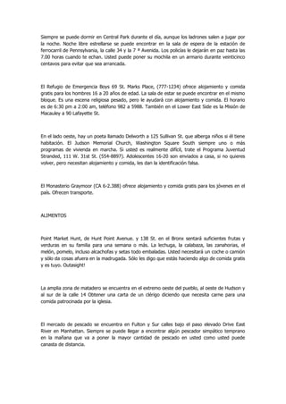 Siempre se puede dormir en Central Park durante el día, aunque los ladrones salen a jugar por la noche. Noche libre estrellarse se puede encontrar en la sala de espera de la estación de ferrocarril de Pennsylvania, la calle 34 y la 7 ª Avenida. Los policías le dejarán en paz hasta las 7.00 horas cuando te echan. Usted puede poner su mochila en un armario durante veinticinco centavos para evitar que sea arrancada. 
El Refugio de Emergencia Boys 69 St. Marks Place, (777-1234) ofrece alojamiento y comida gratis para los hombres 16 a 20 años de edad. La sala de estar se puede encontrar en el mismo bloque. Es una escena religiosa pesado, pero le ayudará con alojamiento y comida. El horario es de 6:30 pm a 2:00 am, teléfono 982 a 5988. También en el Lower East Side es la Misión de Macauley a 90 Lafayette St. 
En el lado oeste, hay un poeta llamado Delworth a 125 Sullivan St. que alberga niños si él tiene habitación. El Judson Memorial Church, Washington Square South siempre uno o más programas de vivienda en marcha. Si usted es realmente difícil, trate el Programa Juventud Stranded, 111 W. 31st St. (554-8897). Adolescentes 16-20 son enviados a casa, si no quieres volver, pero necesitan alojamiento y comida, les dan la identificación falsa. 
El Monasterio Graymoor (CA 6-2.388) ofrece alojamiento y comida gratis para los jóvenes en el país. Ofrecen transporte. 
ALIMENTOS 
Point Market Hunt, de Hunt Point Avenue. y 138 St. en el Bronx sentará suficientes frutas y verduras en su familia para una semana o más. La lechuga, la calabaza, las zanahorias, el melón, pomelo, incluso alcachofas y setas todo embaladas. Usted necesitará un coche o camión y sólo da cosas afuera en la madrugada. Sólo les digo que estás haciendo algo de comida gratis y es tuyo. Outasight! 
La amplia zona de matadero se encuentra en el extremo oeste del pueblo, al oeste de Hudson y al sur de la calle 14 Obtener una carta de un clérigo diciendo que necesita carne para una comida patrocinada por la iglesia. 
El mercado de pescado se encuentra en Fulton y Sur calles bajo el paso elevado Drive East River en Manhattan. Siempre se puede llegar a encontrar algún pescador simpático temprano en la mañana que va a poner la mayor cantidad de pescado en usted como usted puede canasta de distancia. 
 